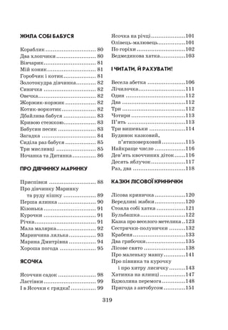 319
ЖИЛА СОБІ БАБУСЯ
Кораблик............................. 80
Два хлопчики....................... 80
Вівчарик.............................. 81
Мій коник............................ 81
Горобчик і котик................... 81
Золотокудра дівчинка............ 82
Синичка.............................. 82
Овечка................................. 82
Жоржик-коржик.................. 82
Котик-воркотик.................... 82
Дбайлива бабуся................... 83
Кривою стежкою................... 83
Бабусин песик...................... 83
Загадка............................... 84
Сиділа раз бабуся.................. 85
Три мисливці....................... 85
Ночанка та Дитянка.............. 86
ПРО ДІВЧИНКУ МАРИНКУ
Приспівки........................... 88
Про дівчинку Маринку
та руду кішку................... 89
Перша ялинка...................... 90
Кізонька.............................. 91
Курочки.............................. 91
Річка................................... 91
Мала малярка....................... 92
Маринчина лялька................ 93
Марина Дмитрівна................ 94
Хороша погода..................... 95
ЯСОЧКА
Ясоччин садок...................... 98
Ластівки.............................. 99
І в Ясочки є грядка!............... 99
Ясочка на річці....................101
Олівець-малювець................101
По горіхи............................102
Ведмедикова хатка...............103
І ЧИТАТИ, Й РАХУВАТИ!
Весела абетка......................106
Лічилочка...........................111
Один..................................112
Два....................................112
Три....................................112
Чотири...............................113
П’ять.................................113
Три вишеньки.....................114
Будинок казковий,
п’ятиповерховий..............115
Найкраще число..................116
Дев’ять квоччиних діток.......116
Десять яблучок....................117
Раз, два..............................118
КАЗКИ ЛІСОВОЇ КРИНИЧКИ
Лісова криничка..................120
Вередливі жабки..................120
Стояла собі хатка.................121
Бульбашка..........................122
Казка про веселого метелика...123
Сестрички-полунички..........132
Крабеня..............................133
Два грибочки.......................135
Лісове свято........................138
Про маленьку мавпу.............141
Про півника та курочку
і про хитру лисичку..........143
Хатинка на ялинці...............147
Бджолина перемога..............148
Пригода з автобусом.............151
 