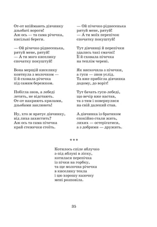 35
От-от впіймають дівчинку
дзьобаті вороги!
Аж ось — та сама річечка,
кисільні береги.
— Ой річечко ріднесенька,
рятуй мене, рятуй!
— А ти мого киселику
спочатку покуштуй!
Вона мерщій киселику
ковтнула з молочком —
її й сховала річечка
під самим бережком.
Побігла знов, а лебеді
летять, не відстають.
От-от накриють крилами,
дзьобами заклюють!
Ну, хто ж врятує дівчинку,
від лиха захистить?
Аж ось та сама пічечка
край стежечки стоїть.
— Ой пічечко ріднесенька
рятуй мене, рятуй!
— А ти моїх перепічок
спочатку покуштуй!
Тут дівчинці й перепічки
здались такі смачні!
Її й сховала пічечка
на теплім черені.
Як вискочила з пічечки,
а гуси — знов услід.
Та вже прибігла дівчинка
додому, до воріт!
Тут бачать гуси-лебеді,
що вечір вже настав,
та з тим і повернулися
на свій далекий став.
А дівчинка із братиком
спокійно стали жить,
лихих — остерігатися,
а з добрими — дружить.
* * *
Котилось спіле яблучко
з-під яблуні в ліску,
котилася перепічка
із пічки на горбку,
та ще молочна річечка
в киселику текла
і цю хорошу казочку
мені розповіла.
 