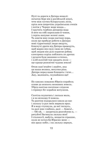 72
Путі та дороги в Дніпра немалі:
початок бере він в російській землі,
тече між густих білоруських лісів,
крізь всю широчінь українських степів
і потім у Чорнеє море впада...
І крутить турбіни дніпрова вода
й несе на собі пароплави й човни,
і скрізь напуває зелені лани.
Та зовсім вже скоро настане пора,
коли ще прибуде роботи в Дніпра:
нові гідростанції люди зведуть,
блискучі дроти від Дніпра проведуть,
щоб марно він силу свою не губив,
щоб людям він діло корисне робив;
електрика скрізь побіжить по дротах
і рухати буде машини в степах,
і хліб золотий там уродять поля —
ще краще розквітне чудова земля!
Отож пам’ятайте і знайте, яка
ця наша велика, могутня ріка.
Дніпро перед нами блищить і тече...
Ану, маленята, скупаймося ще!
4
По хвилях поважно Юрків корабель
пливе до якихось незнаних земель.
Убрід капітан поспішає слідком
і стримує біг корабля мотузком.
Схотіла скупатись і лялька мала,
і я по мілкому її повела.
Та раптом підкралася хвиля до нас
і ляльку із рук моїх вирвала враз.
Я в воду ступнула, до неї тягнусь,
та далі вже глибоко, далі — боюсь!..
— Ой-ой, — закричала розгублено я, —
рятуйте! Загинула лялька моя!
І сталося б, мабуть, нещастя страшне,
коли не почув би Юрасик мене —
він зразу побіг, і на ляльку зирнув,
 