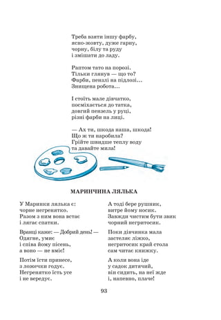 93
Треба взяти іншу фарбу,
ясно-жовту, дуже гарну,
чорну, білу та руду
і змішати до ладу.
Раптом тато на порозі.
Тільки глянув — що то?
Фарби, пензлі на підлозі...
Знищена робота...
І стоїть мале дівчатко,
посміхається до татка,
довгий пензель у руці,
різні фарби на лиці.
— Ах ти, шкода наша, шкода!
Що ж ти наробила?
Грійте швидше теплу воду
та давайте мила!
МАРИНЧИНА ЛЯЛЬКА
А тоді бере рушник,
витре йому носик.
Завжди чистим бути звик
чорний негритосик.
Поки дівчинка мала
застеляє ліжко,
негритосик край стола
сам читає книжку.
А коли вона іде
у садок дитячий,
він сидить, на неї жде
і, напевно, плаче!
У Маринки лялька є:
чорне негренятко.
Разом з ним вона встає
і лягає спатки.
Вранці каже: — Добрий день! —
Одягне, умиє
і співа йому пісень,
а воно — не вміє!
Потім їсти принесе,
з ложечки годує.
Негренятко їсть усе
і не вередує.
 