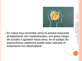  En casos muy concretos como la escasa respuesta
al tratamiento con medicamentos, con grave riesgo
de suicidio o agresión hacia otros, en el subtipo de
esquizofrenia catatónica puede estar indicado el
tratamiento con electroshock
10/01/2015
CristelNuñez,AlexiaCasanova,Sarai
Tun,MauricioNovelo1ºI
 