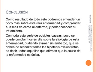 CONCLUSIÓN
Como resultado de todo esto podremos entender un
poco mas sobre esta rara enfermedad y comprender
aun mas de cerca al enfermo, y poder conocer su
tratamiento.
Con toda esta serie de posibles causas, poco se
puede concluir hoy en día sobre la etiología de esta
enfermedad, pudiendo afirmar sin embargo, que se
deben de rechazar todas las hipótesis exclusivistas,
es decir, todas aquellas que afirman que la causa de
la enfermedad es única.
10/01/2015
CristelNuñez,AlexiaCasanova,Sarai
Tun,MauricioNovelo1ºI
 