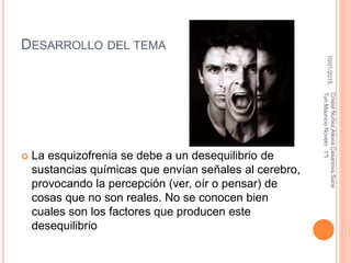 DESARROLLO DEL TEMA
 La esquizofrenia se debe a un desequilibrio de
sustancias químicas que envían señales al cerebro,
provocando la percepción (ver, oír o pensar) de
cosas que no son reales. No se conocen bien
cuales son los factores que producen este
desequilibrio
10/01/2015
CristelNuñez,AlexiaCasanova,Sarai
Tun,MauricioNovelo1ºI
 