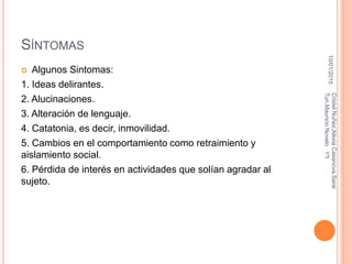 SÍNTOMAS
 Algunos Sintomas:
1. Ideas delirantes.
2. Alucinaciones.
3. Alteración de lenguaje.
4. Catatonia, es decir, inmovilidad.
5. Cambios en el comportamiento como retraimiento y
aislamiento social.
6. Pérdida de interés en actividades que solían agradar al
sujeto.
10/01/2015
CristelNuñez,AlexiaCasanova,Sarai
Tun,MauricioNovelo1ºI
 