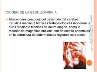 ORIGEN DE LA ESQUIZOFRENIA
 Alteraciones precoces del desarrollo del cerebro:
Estudios mediante técnicas histopatológicas modernas y
otros mediante técnicas de neuroimagen, como la
resonancia magnética nuclear, han detectado anomalías
en la estructura de determinadas regiones cerebrales
10/01/2015
CristelNuñez,AlexiaCasanova,Sarai
Tun,MauricioNovelo1ºI
 