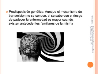  Predisposición genética: Aunque el mecanismo de
transmisión no se conoce, sí se sabe que el riesgo
de padecer la enfermedad es mayor cuando
existen antecedentes familiares de la misma
10/01/2015
CristelNuñez,AlexiaCasanova,Sarai
Tun,MauricioNovelo1ºI
 