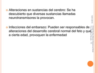  Alteraciones en sustancias del cerebro: Se ha
descubierto que diversas sustancias llamadas
neurotransmisores la provocan.
 Infecciones del embarazo: Pueden ser responsables de
alteraciones del desarrollo cerebral normal del feto y que,
a cierta edad, provoquen la enfermedad
10/01/2015
CristelNuñez,AlexiaCasanova,Sarai
Tun,MauricioNovelo1ºI
 