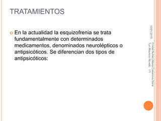TRATAMIENTOS
 En la actualidad la esquizofrenia se trata
fundamentalmente con determinados
medicamentos, denominados neurolépticos o
antipsicóticos. Se diferencian dos tipos de
antipsicóticos:
10/01/2015
CristelNuñez,AlexiaCasanova,Sarai
Tun,MauricioNovelo1ºI
 