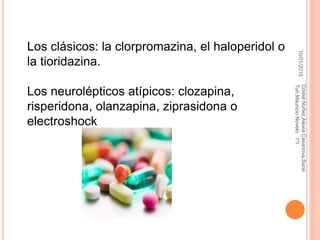 10/01/2015
CristelNuñez,AlexiaCasanova,Sarai
Tun,MauricioNovelo1ºI
Los clásicos: la clorpromazina, el haloperidol o
la tioridazina.
Los neurolépticos atípicos: clozapina,
risperidona, olanzapina, ziprasidona o
electroshock
 