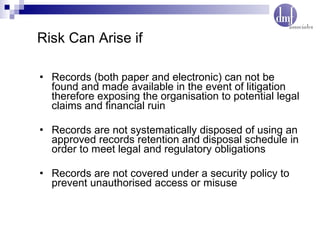Records (both paper and electronic) can not be found and made available in the event of litigation therefore exposing the organisation to potential legal claims and financial ruin Records are not systematically disposed of using an approved records retention and disposal schedule in order to meet legal and regulatory obligations Records are not covered under a security policy to prevent unauthorised access or misuse Risk Can Arise if 