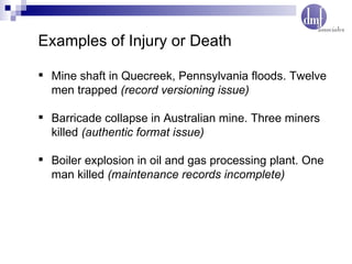 Examples of Injury or Death Mine shaft in Quecreek, Pennsylvania floods. Twelve men trapped  (record versioning issue) Barricade collapse in Australian mine. Three miners killed  (authentic format issue) Boiler explosion in oil and gas processing plant. One man killed  (maintenance records incomplete) 