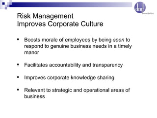 Risk Management Improves Corporate Culture Boosts morale of employees by being  seen  to respond to genuine business needs in a timely manor Facilitates accountability and transparency Improves corporate knowledge sharing Relevant to strategic and operational areas of business 