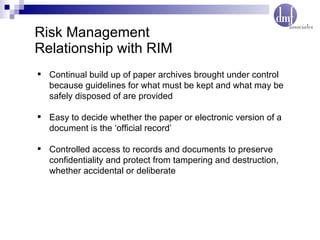 Risk Management  Relationship with RIM Continual build up of paper archives brought under control because guidelines for what must be kept and what may be safely disposed of are provided Easy to decide whether the paper or electronic version of a document is the ‘official record’ Controlled access to records and documents to preserve confidentiality and protect from tampering and destruction, whether accidental or deliberate 