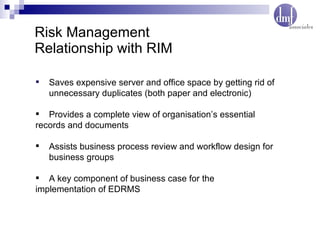 Risk Management Relationship with RIM Saves expensive server and office space by getting rid of  unnecessary duplicates (both paper and electronic) Provides a complete view of organisation’s essential  records and documents Assists business process review and workflow design for  business groups A key component of business case for the  implementation of EDRMS 