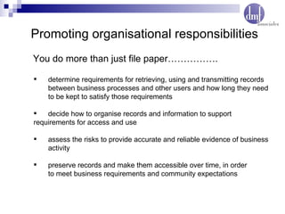 Promoting organisational responsibilities determine requirements for retrieving, using and transmitting records  between business processes and other users and how long they need  to be kept to satisfy those requirements decide how to organise records and information to support  requirements for access and use assess the risks to provide accurate and reliable evidence of business  activity preserve records and make them accessible over time, in order  to meet business requirements and community expectations You do more than just file paper……………. 