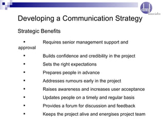 Developing a Communication Strategy Requires senior management support and approval Builds confidence and credibility in the project Sets the right expectations Prepares people in advance Addresses rumours early in the project Raises awareness and increases user acceptance Updates people on a timely and regular basis Provides a forum for discussion and feedback Keeps the project alive and energises project team Strategic Benefits  