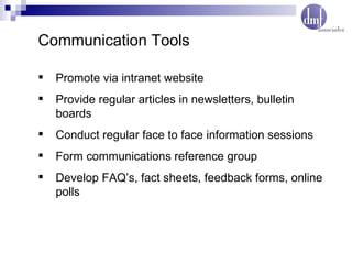 Communication Tools Promote via intranet website Provide regular articles in newsletters, bulletin boards Conduct regular face to face information sessions Form communications reference group  Develop FAQ’s, fact sheets, feedback forms, online polls 