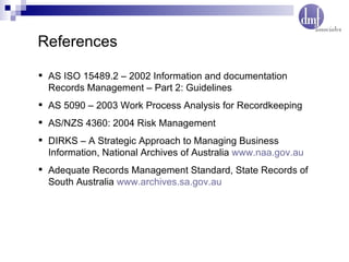 References AS ISO 15489.2 – 2002 Information and documentation Records Management – Part 2: Guidelines AS 5090 – 2003 Work Process Analysis for Recordkeeping AS/NZS 4360: 2004 Risk Management DIRKS – A Strategic Approach to Managing Business Information, National Archives of Australia  www.naa.gov.au Adequate Records Management Standard, State Records of South Australia  www.archives.sa.gov.au 