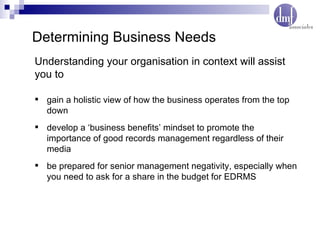 Determining Business Needs gain a holistic view of how the business operates from the top down develop a ‘business benefits’ mindset to promote the importance of good records management regardless of their media be prepared for senior management negativity, especially when you need to ask for a share in the budget for EDRMS Understanding your organisation in context will assist  you to 