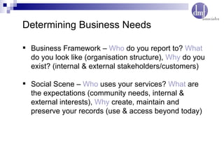 Business Framework –  Who  do you report to?  What  do you look like (organisation structure),  Why  do you exist? (internal & external stakeholders/customers) Social Scene –  Who  uses your services?  What  are the expectations (community needs, internal & external interests),  Why  create, maintain and preserve your records (use & access beyond today) Determining Business Needs 