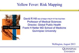 Yellow Fever: Risk Mapping
Wellington, August 2013
David R Hill MD DTM&H FRCP FFTM FASTMH
Professor of Medical Sciences
Director, Global Public Health
Frank H Netter MD School of Medicine
Quinnipiac University
 