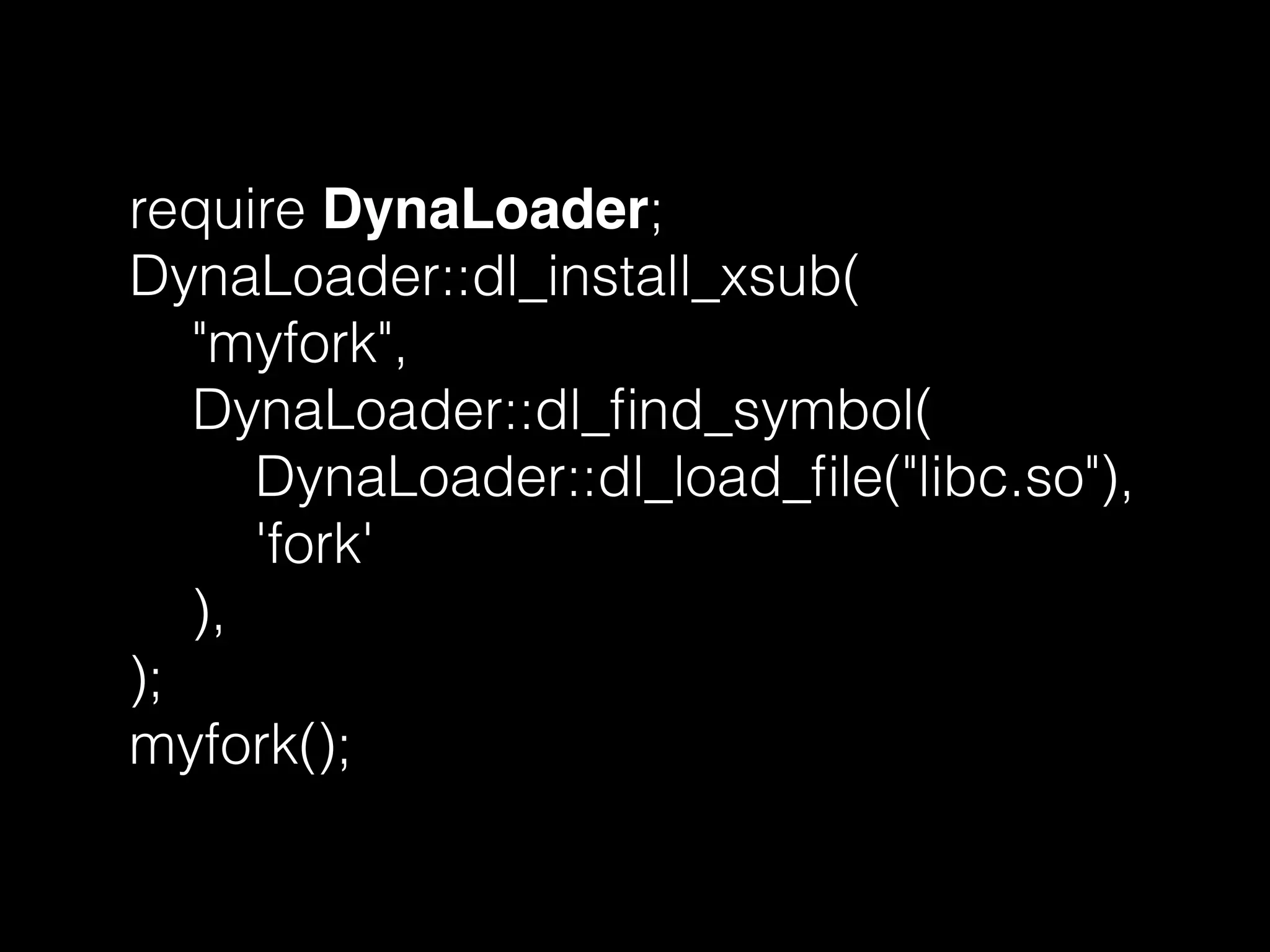 require DynaLoader;
DynaLoader::dl_install_xsub(
"myfork",
DynaLoader::dl_ﬁnd_symbol(
DynaLoader::dl_load_ﬁle("libc.so"),
'fork'
),
);
myfork();
 