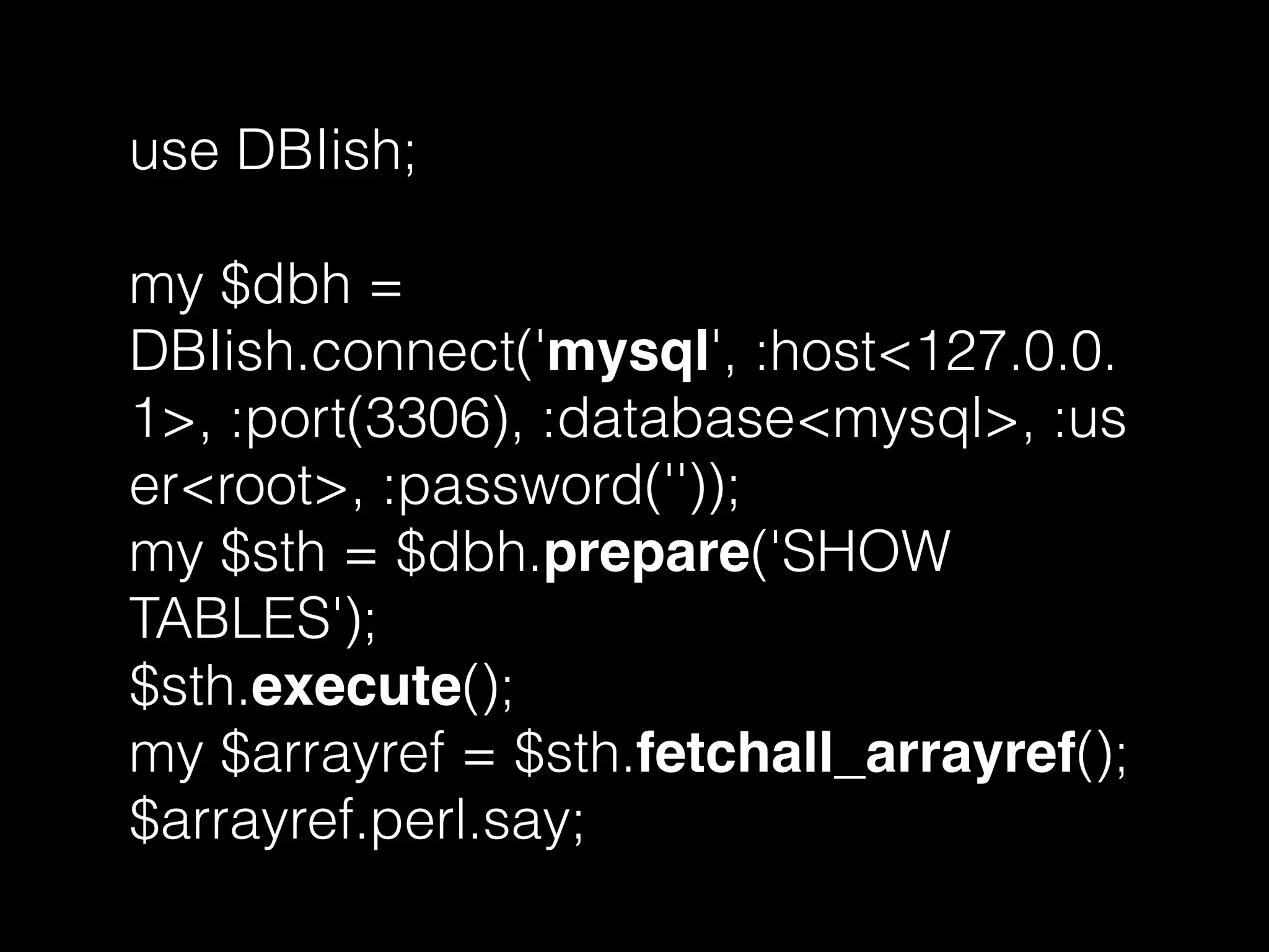 use DBIish;
my $dbh =
DBIish.connect('mysql', :host<127.0.0.
1>, :port(3306), :database<mysql>, :us
er<root>, :password(''));
my $sth = $dbh.prepare('SHOW
TABLES');
$sth.execute();
my $arrayref = $sth.fetchall_arrayref();
$arrayref.perl.say;
 