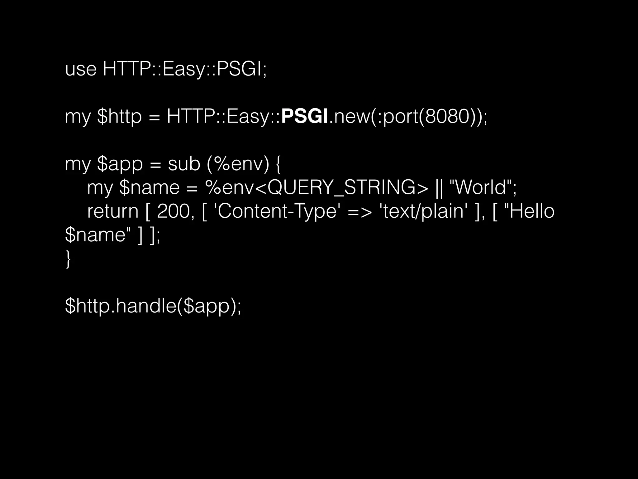 use HTTP::Easy::PSGI;
my $http = HTTP::Easy::PSGI.new(:port(8080));
my $app = sub (%env) {
my $name = %env<QUERY_STRING> || "World";
return [ 200, [ 'Content-Type' => 'text/plain' ], [ "Hello
$name" ] ];
}
$http.handle($app);
 