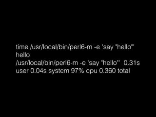 time /usr/local/bin/perl6-m -e 'say "hello"'
hello
/usr/local/bin/perl6-m -e 'say "hello"' 0.31s
user 0.04s system 97% cpu 0.360 total
 