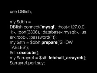 use DBIish;
my $dbh =
DBIish.connect('mysql', :host<127.0.0.
1>, :port(3306), :database<mysql>, :us
er<root>, :password(''));
my $sth = $dbh.prepare('SHOW
TABLES');
$sth.execute();
my $arrayref = $sth.fetchall_arrayref();
$arrayref.perl.say;
 