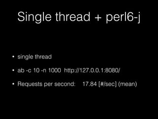 Single thread + perl6-j
• single thread
• ab -c 10 -n 1000 http://127.0.0.1:8080/
• Requests per second: 17.84 [#/sec] (mean)
 