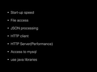 • Start-up speed
• File access
• JSON processing
• HTTP client
• HTTP Server(Performance)
• Access to mysql
• use java libraries
 