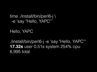 time ./install/bin/perl6-j 
-e 'say "Hello, YAPC”’
Hello, YAPC
./install/bin/perl6-j -e 'say "Hello, YAPC”'
17.32s user 0.51s system 254% cpu
6.995 total
 