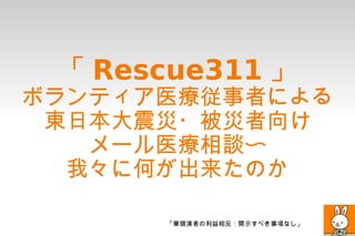 「 Rescue311 」
ボランティア医療従事者による
 東日本大震災・被災者向け
   メール医療相談〜
  我々に何が出来たのか

      「筆頭演者の利益相反：開示すべき事項なし」
 
