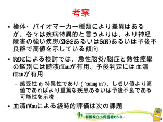 考察
● 検体・バイオマーカー種類により差異はある
が、各々は疾病特異的と言うよりは、より神経
障害の強い疾患(AEEあるいはSM)あるいは予後不
良群で高値を示している傾向
● ROCによる検討では、急性脳炎/脳症と熱性痙攣
の鑑別には髄液tTauが有用、予後判定には血清
tTauが有用
– 感受性 < 特異性であり（”ruling in”)、しきい値
より高値であればより重篤な疾患あるいは予後不良
である可能性を示唆
● 血清tTauによる経時的評価は次の課題
 