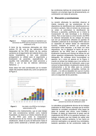 las condiciones óptimas de conservación durante el
                                                          trayecto y en el propio lugar de almacenamiento, en
                                                          combinación con redes de sensores.

                                                          5. Discusión y conclusiones

                                                          La revisión efectuada ha permitido observar el
                                                          interés creciente por las prestaciones de los
                                                          dispositivos de identificación por radiofrecuencia en
                                                          el entorno sanitario. Sólo el número de errores que
                                                          se evitan al automatizar la identificación de
                                                          fármacos y pacientes, justificaría por si mismo la
                                                          incorporación de esta tecnología a la dinámica
                                                          clínica. Pero si esa fuese su única función, los RFID
                                                          no distarían demasiado de los códigos de barras
                                                          que son ya ampliamente utilizados en sanidad. El
Figura 2.      Trabajos publicados en IeeeXplore que
                                                          verdadero potencial de la tecnología RFID está en
   mencionan los RFID para la prevención de errores de
                   medicación (n75)
                                                          su capacidad de realizar tareas sin intervención
                                                          humana, mediante la emisión y/o solicitud de
A tenor de las revisiones efectuadas por otros            información entre etiquetas, y de éstas con otros
autores [7], [8], una de las aplicaciones más             dispositivos. Así lo atestigua el hecho de que la
destacadas de los RFID dentro de los centros              aplicación de los RFID para el seguimiento y
sanitarios es el seguimiento del material clínico y los   localización (tracking and tracing) de bienes de uso
bienes hospitalarios, si bien está cobrando               clínico aparezca ampliamente documentada en la
protagonismo su utilidad para el seguimiento y            bibliografía. Sin embargo dicha funcionalidad no
localización de pacientes, especialmente de               aparece, tal y como se aprecia en la Figura 4,
aquellos más vulnerables por edad (ancianos y             cuando se revisan los trabajos que sí se centran en
niños) o por el tipo de dolencia (demencia,               la prevención de errores de medicación, pese a que
Alzheimer…).                                              conocer la disponibilidad y localización exacta de los
Estos datos han sido corroborados por la revisión         medicamentos y de los útiles para su correcta
objeto del presente estudio tal y como se aprecia en      administración (catéteres, jeringuillas, bombas de
la Figura 3.                                              infusión...) no sólo es deseable sino que en muchos
                                                          casos puede ser absolutamente imprescindible de
                                                          cara a la seguridad de los pacientes.




                                                            Figura 4.         Uso dado a los RFID con objeto de
                                                                    prevenir los errores de medicación (n23)

                                                          La naturaleza principalmente técnica de los trabajos
  Figura 3.       Uso dado a los RFID en los trabajos
                   seleccionados (n75)                    publicados en IEEE Xplore, aconseja que la revisión
                                                          realizada se complete consultando otras bases de
Respecto a los medicamentos, que en este trabajo          datos de carácter más clínico, como PubMed y
han sido consideramos también como material               Embase, al objeto de determinar el grado real de
hospitalario, se observa un interés creciente del uso     implantación los RFID en la operativa sanitaria. Los
de los RFID para evitar la manipulación                   trabajos revisados que han tratado de validar esta
malintencionada de los mismos, sea falsificación o        tecnología en centros sanitarios, lo han hecho en
adulteración, desde el punto de fabricación hasta el      entornos restringidos y en general muy controlados,
propio centro asistencial y también para preservar        bastante apartados de las condiciones reales de
 