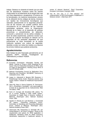 trabajo. Destaca no obstante el interés que por este            review of relevant literature”, Rand Corporation;
tipo de dispositivos muestran todos los actores                 European Commission Copyright; 2009.
involucrados en el tratamiento de la sangre bien sea        [8] Yao W, Chu CH, Li Z “The adoption and
con fines diagnósticos o terapéuticos. El entorno de            implementation of RFID technologies in healthcare: a
la hemoterapia y la medicina transfusional, pionero             literature review”, J Med Syst; 2011.
en la utilización de los códigos de barras, incorpora
con rapidez las innovaciones tecnológicas que
redunden positivamente en la seguridad personal.
Una de las razones que pueden justificar dicha
circunstancia es la implicación de las máximas
autoridades sanitarias, como la Organización
Mundial de la Salud, en el desarrollo de políticas
preventivas y procedimientos de detección,
corrección y prevención de los daños evitables. A
tenor de estas experiencias, podemos concluir que
el éxito de cualquier tecnología en relación con la
seguridad de los pacientes dependerá de que
previamente se haya fomentado en la propia
institución sanitaria una cultura de seguridad,
decidida a evitar con todos los medios a su alcance
los errores médicos que pudieran producirse.

Agradecimientos
Este trabajo ha sido financiado parcialmente por el
proyecto DGPY 1301/08 “Investigación en
Telemedicina y e-Salud” FEDER.

Referencias
[1] European Commission Information Society and
    Media, “Internet of Things in 2020: Roadmap for the
    future” Infso D.4 Networked Entreprise & RFID, Infso
    G.2 Micro & Nanosystems, Working Group RFID of
    the ETP EPoSS; 2008.
[2] National Coordinating Council for Medication Error
    Reporting and Prevention, NCCMERP Taxonomy of
    medication errors, 1998.
[3] Leape LL, Kabcenell A, Berwick DM, Roessner J.
    Breakthrough Series Guide: Reducing adverse drug
    events. Boston: Institute for Healthcare Improvement;
    1998.
[4] Otero MJ, Bajo A, García Gutiérrez JF, Domínguez-
    Gil A. ¿Prevenible o inevitable?: una nueva etapa en
    el tema de la seguridad de los medicamentos. Med
    Clin (Barc); 1999.
[5] Kohn LT, Corrigan JM, Donaldson MS, editors, “To
    err is human: Building a safer health system”.
    Committee on Health Care in America, Institute of
    Medicine, Washington (DC): National Academy
    Press; 1999.
[6] Aspden P, Wolcott JA, Lyle Bootman J, Cronenwett
    LR, editors., “Preventing medication errors”,
    Committee on Identifying and Preventing Medication
    Errors, Institute of Medicine. Washington (DC):
    National Academy Press; 2007.
[7] Vilamovska AM, Hatziandreu E, Schindler HR, van
    Oranje-Nassau C, de Vries H, Krapels J “Study on the
    requirements and options for RFID application in
    healthcare- Identifying areas for Radio Frecuency
    Identification deployment in healthcare delivery. A
 