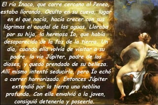El río Ínaco, que corre cercano al Peneo, estaba llorando. Oculto en su cueva, lugar en el que nacía, hacía crecer con sus lágrimas el caudal de las aguas. Lloraba por su hija, la hermosa Ío, que había desaparecido de la faz de la tierra. Un día, cuando ella volvía de visitar a su padre, la vio Júpiter, padre de los dioses, y quedó prendado de su belleza. Allí mismo intentó seducirla, pero Ío echó a correr horrorizada. Entonces Júpiter extendió por la tierra una neblina profunda. Con ella envolvió a la joven, consiguió detenerla y poseerla.  