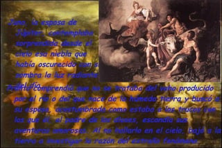 Juno, la esposa de Júpiter, contemplaba sorprendida desde el cielo esa niebla que había oscurecido con su sombra la luz radiante del día .   Pronto comprendió que no se trataba del vaho producido por el río o del que nace de la húmeda tierra y buscó a su esposo, acostumbrada como estaba a los trucos con los que él, el padre de los dioses, escondía sus aventuras amorosas. Al no hallarlo en el cielo, bajó a la tierra a investigar la razón del extraño fenómeno.  