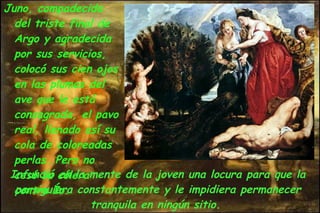 Juno, compadecida del triste final de Argo y agradecida por sus servicios, colocó sus cien ojos en las plumas del ave que le está consagrada, el pavo real, llenado así su cola de coloreadas perlas. Pero no cesó su cólera contra Ío.  Infundió en la mente de la joven una locura para que la persiguiera constantemente y le impidiera permanecer tranquila en ningún sitio.  