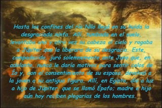 Hasta los confines del río Nilo llegó en su huida la desgraciada ninfa. Allí, tumbada en el suelo, levantaba una y otra vez su cabeza al cielo y rogaba a Júpiter que la liberara de su desgracia. Este, compadecido, juró solemnemente ante Juno que, en adelante, nunca le daría motivos para sentir celos de Ío y, con el consentimiento de su esposa, devolvió a la joven a su antigua figura. Allí, en Egipto, dio a luz a hijo de Júpiter, que se llamó Épafo; madre e hijo aún hoy reciben plegarias de los hombres.  