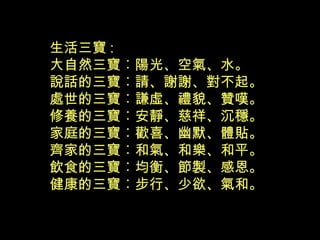 生活三寶 :
大自然三寶︰陽光、空氣、水。
說話的三寶︰請、謝謝、對不起。
處世的三寶︰謙虛、禮貌、贊嘆。
修養的三寶︰安靜、慈祥、沉穩。
家庭的三寶︰歡喜、幽默、體貼。
齊家的三寶︰和氣、和樂、和平。
飲食的三寶︰均衡、節製、感恩。
健康的三寶︰步行、少欲、氣和。
 