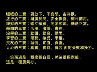 睡眠的三寶︰要放下、不妄想、吉祥臥。
旅行的三寶︰增廣見聞、安全歡喜、簡朴節用。
理財的三寶︰確立預算、開源節流、勤儉正當。
學問的三寶︰活用、廣博、實在。
治學的三寶︰勤讀、勤寫、勤思。
學習的三寶︰傾聽、接受、思惟。
交友的三寶︰誠信、正直、貢獻。
人心的三寶︰真實、善良、寬容 面對失敗和挫折。
一笑而過是一種樂觀自信，然後重振旗鼓，
這是一種勇氣心。
 