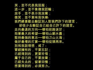 哭，並不代表我屈服；
退一步，並不象徵我認輸；
放手，並不表示我放棄；
微笑，並不意味我快樂﹗
我們總喜歡去驗証別人對我們許下的諾言，
卻很少去驗証自己給自己許下的諾言。
走向最遠的方向──哪怕前路迷茫；
抱著最大的希望──哪怕山窮水盡；
堅持最強的意志──哪怕刀山火海；
做好最壞的打算──哪怕從頭再來。
別和我談理想，戒了 ﹗
曾經擁有的，不要忘記；
已經得到的，更要珍惜；
屬于自己的，不要放棄；
已經失去的，留著回憶；
想要得到的，必須努力。
 