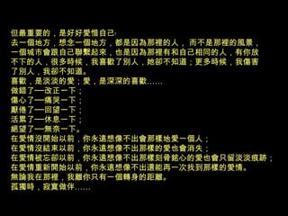 但最重要的，是好好愛惜自己﹗
去一個地方，想念一個地方，都是因為那裡的人， 而不是那裡的風景，
一個城市會跟自己聯繫起來，也是因為那裡有和自己相同的人，有你放
不下的人，很多時候，我喜歡了別人，她卻不知道；更多時候，我傷害
了別人，我卻不知道。
喜歡，是淡淡的愛；愛，是深深的喜歡……
做錯了──改正一下；
傷心了──痛哭一下；
厭倦了──回望一下；
活累了──休息一下；
絕望了──無奈一下。
在愛情沒開始以前，你永遠想像不出會那樣地愛一個人；
在愛情沒結束以前，你永遠想像不出那樣的愛也會消失；
在愛情被忘卻以前，你永遠想像不出那樣刻骨銘心的愛也會只留淡淡痕跡；
在愛情重新開始以前，你永遠想像不出還能再一次找到那樣的愛情。
無論我在那裡，我離你只有一個轉身的距離。
孤獨時，寂寞做伴……
 
