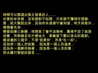時間可以篩選出真正留意的人……
在愛的世界裡，沒有誰對不起誰，只有誰不懂得珍惜誰﹗
愛，就大聲說出來，因為你永遠都不會知道，明天和意外，
哪個會先來﹗
戀愛就像口香糖，時間長了會平淡無味，覺得平淡了就想
放棄，而無論丟在什麼地方，都會留下難以抹去的痕跡。
最浪漫的三個字，不是“我愛你”，而是“在一起”。
因為想一個人而寂寞， 因為愛一個人而溫柔；
因為有一個夢而執著， 因為等一個人而折磨；
想去履行曾經的諾言 .....
 