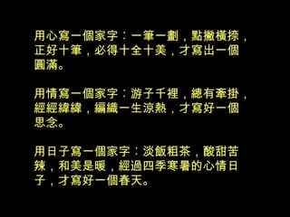 用心寫一個家字︰一筆一劃，點撇橫捺，
正好十筆，必得十全十美，才寫出一個
圓滿。
用情寫一個家字︰游子千裡，總有牽掛，
經經緯緯，編織一生涼熱，才寫好一個
思念。
用日子寫一個家字︰淡飯粗茶，酸甜苦
辣，和美是暖，經過四季寒暑的心情日
子，才寫好一個春天。
 