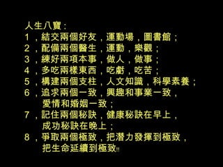 人生八寶 :
1 ，結交兩個好友，運動場，圖書館；
2 ，配備兩個醫生，運動，樂觀；
3 ，練好兩項本事，做人，做事；
4 ，多吃兩樣東西，吃虧，吃苦；
5 ，構建兩個支柱，人文知識，科學素養；
6 ，追求兩個一致，興趣和事業一致，
愛情和婚姻一致；
7 ，記住兩個秘訣，健康秘訣在早上，
成功秘訣在晚上；
8 ，爭取兩個極致，把潛力發揮到極致，
把生命延續到極致﹗﹗
 