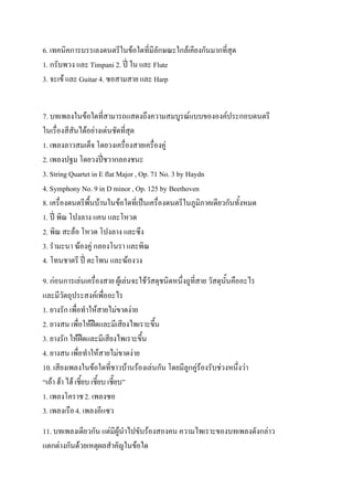 6. เทคนิคการบรรเลงดนตรีในข้อใดที่มีลักษณะใกล้เคียงกันมากที่สุด
1. กรับพวง และ Timpani 2. ปี่ ใน และ Flute
3. จะเข้ และ Guitar 4. ซอสามสาย และ Harp


7. บทเพลงในข้อใดที่สามารถแสดงถึงความสมบูรณ์แบบขององค์ประกอบดนตรี
ในเรื่องสีสันได้อย่างเด่นชัดที่สุด
1. เพลงลาวสมเด็จ โดยวงเครื่องสายเครื่องคู่
2. เพลงปฐม โดยวงปี่ชวากลองชนะ
3. String Quartet in E flat Major , Op. 71 No. 3 by Haydn
4. Symphony No. 9 in D minor , Op. 125 by Beethoven
8. เครื่องดนตรีพื้นบ้านในข้อใดที่เป็นเครื่องดนตรีในภูมิภาคเดียวกันทั้งหมด
1. ปี่ พิณ โปงลาง แคน และโหวด
2. พิณ สะล้อ โหวด โปงลาง และซึง
3. รามะนา ฆ้องคู่ กลองโนรา และพิณ
4. โทนชาตรี ปี่ ตะโพน และฆ้องวง
9. ก่อนการเล่นเครื่องสาย ผู้เล่นจะใช้วัสดุชนิดหนึ่งถูที่สาย วัสดุนั้นคืออะไร
และมีวัตถุประสงค์เพื่ออะไร
1. ยางรัก เพื่อทาให้สายไม่ขาดง่าย
2. ยางสน เพื่อให้ฝืดและมีเสียงไพเราะขึ้น
3. ยางรัก ให้ฝืดและมีเสียงไพเราะขึ้น
4. ยางสน เพื่อทาให้สายไม่ขาดง่าย
10. เสียงเพลงในข้อใดที่ชาวบ้านร้องเล่นกัน โดยมีลูกคู่ร้องรับช่วงหนึ่งว่า
“เอ้า ฮ้า ไฮ้ เชี้ยบ เชี้ยบ เชี๊ยบ”
1. เพลงโคราช 2. เพลงซอ
3. เพลงเรือ 4. เพลงอีแซว
11. บทเพลงเดียวกัน แต่มีผู้นาไปขับร้องสองคน ความไพเราะของบทเพลงดังกล่าว
แตกต่างกันด้วยเหตุผลสาคัญในข้อใด
 