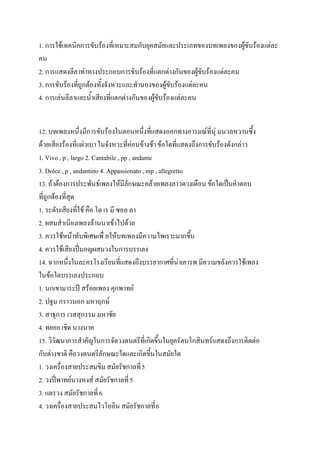 1. การใช้เทคนิคการขับร้องที่เหมาะสมกับยุคสมัยและประเภทของบทเพลงของผู้ขับร้องแต่ละ
คน
2. การแสดงลีลาท่าทางประกอบการขับร้องที่แตกต่างกันของผู้ขับร้องแต่ละคน
3. การขับร้องที่ถูกต้องทั้งจังหวะและทานองของผู้ขับร้องแต่ละคน
4. การเล่นลีลาและน้าเสียงที่แตกต่างกันของผู้ขับร้องแต่ละคน


12. บทเพลงหนึ่งมีการขับร้องในตอนหนึ่งที่แสดงออกทางอารมณ์ที่นุ่ มนวลหวานซึ้ง
ด้วยเสียงร้องที่แผ่วเบา ในจังหวะที่ค่อนข้างช้า ข้อใดที่แสดงถึงการขับร้องดังกล่าว
1. Vivo , p , largo 2. Cantabile , pp , andante
3. Dolce , p , andantino 4. Appassionato , mp , allegretto
13. ถ้าต้องการประพันธ์เพลงให้มีลักษณะคล้ายเพลงลาวดวงเดือน ข้อใดเป็นคาตอบ
ที่ถูกต้องที่สุด
1. ระดับเสียงที่ใช้ คือ โด เร มี ซอล ลา
2. ผสมสาเนียงเพลงล้านนาเข้าไปด้วย
3. ควรใช้หน้าทับพิเศษเพื่ อให้บทเพลงมีความไพเราะมากขึ้น
4. ควรใช้เสียงปี่มอญผสมวงในการบรรเลง
14. ฉากหนึ่งในละครโรงเรียนที่แสดงถึงบรรยากาศที่น่าเคารพ มีความขลังควรใช้เพลง
ในข้อใดบรรเลงประกอบ
1. นกเขามาระปี สร้อยเพลง คุกพาทย์
2. ปฐม กราวนอก มหาฤกษ์
3. สาธุการ เวสสุกรรม มหาชัย
4. ทยอย เชิด นางนาค
15. วิวัฒนาการสาคัญในการจัดวงดนตรีที่เกิดขึ้นในยุครัตนโกสินทร์แสดงถึงการติดต่อ
กับต่างชาติ คือวงดนตรีลักษณะใดและเกิดขึ้นในสมัยใด
1. วงเครื่องสายประสมขิม สมัยรัชกาลที่ 5
2. วงปี่พาทย์นางหงส์ สมัยรัชกาลที่ 5
3. แตรวง สมัยรัชกาลที่ 6
4. วงเครื่องสายประสมไวโอลิน สมัยรัชกาลที่ 6
 